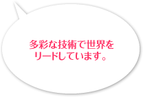 多彩な技術で世界をリードしています。