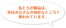 私たちの製品は、実はみなさんの身近なところで使われています。