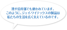 港や沿岸部でも使われています。このように、ジェイ-ワイテックスの製品は私たちの生活を広く支えているのです。